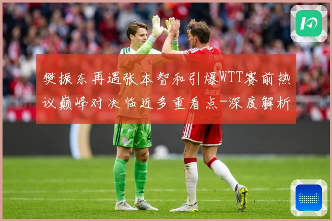 樊振东再遇张本智和引爆WTT赛前热议巅峰对决临近多重看点-深度解析
