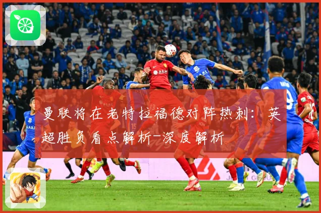 曼联将在老特拉福德对阵热刺：英超胜负看点解析-深度解析