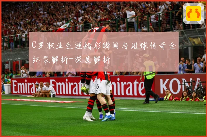 C罗职业生涯精彩瞬间与进球传奇全纪录解析-深度解析