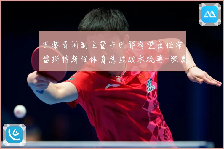 巴黎青训副主管卡巴耶有望出任布雷斯特新任体育总监战术观察-深度解析