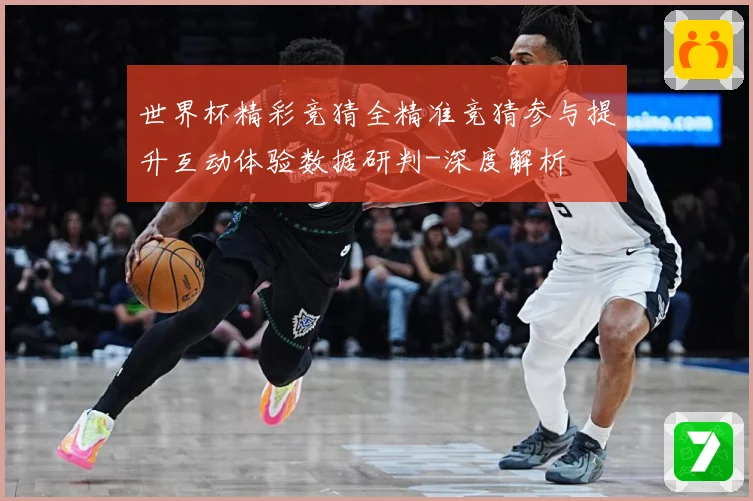 世界杯精彩竞猜全精准竞猜参与提升互动体验数据研判-深度解析