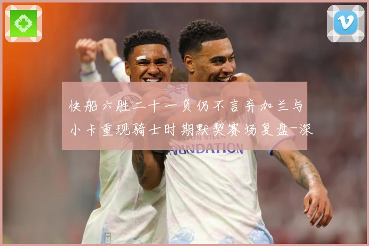 快船六胜二十一负仍不言弃加兰与小卡重现骑士时期默契赛场复盘-深度解析