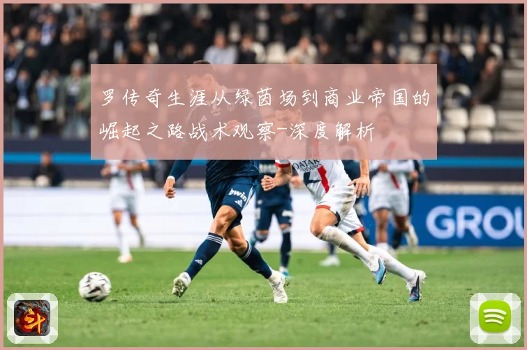 罗传奇生涯从绿茵场到商业帝国的崛起之路战术观察-深度解析