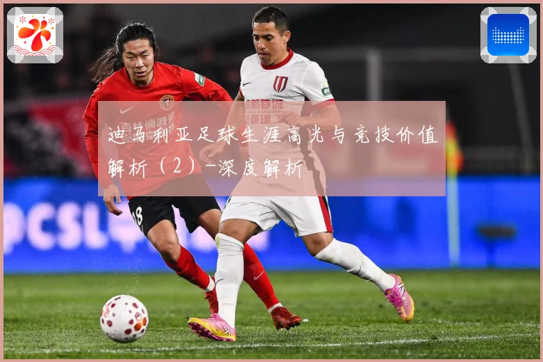 迪马利亚足球生涯高光与竞技价值解析（2）-深度解析