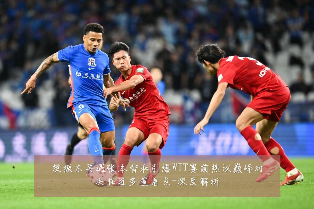 樊振东再遇张本智和引爆WTT赛前热议巅峰对决临近多重看点-深度解析